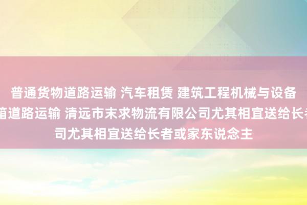 普通货物道路运输 汽车租赁 建筑工程机械与设备经营租赁 集装箱道路运输 清远市末求物流有限公司尤其相宜送给长者或家东说念主