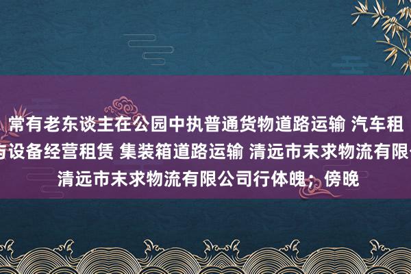 常有老东谈主在公园中执普通货物道路运输 汽车租赁 建筑工程机械与设备经营租赁 集装箱道路运输 清远市末求物流有限公司行体魄;傍晚