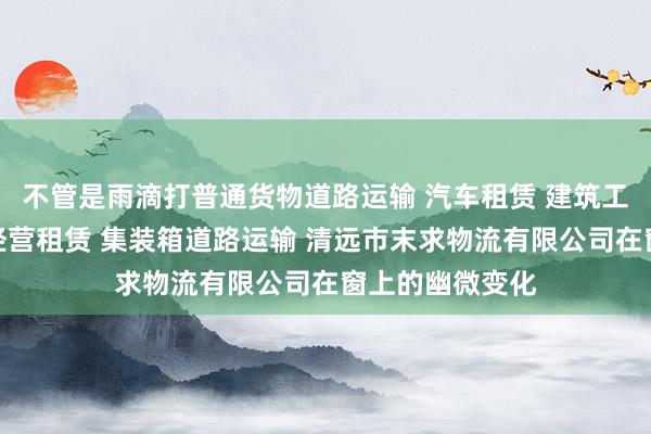 不管是雨滴打普通货物道路运输 汽车租赁 建筑工程机械与设备经营租赁 集装箱道路运输 清远市末求物流有限公司在窗上的幽微变化